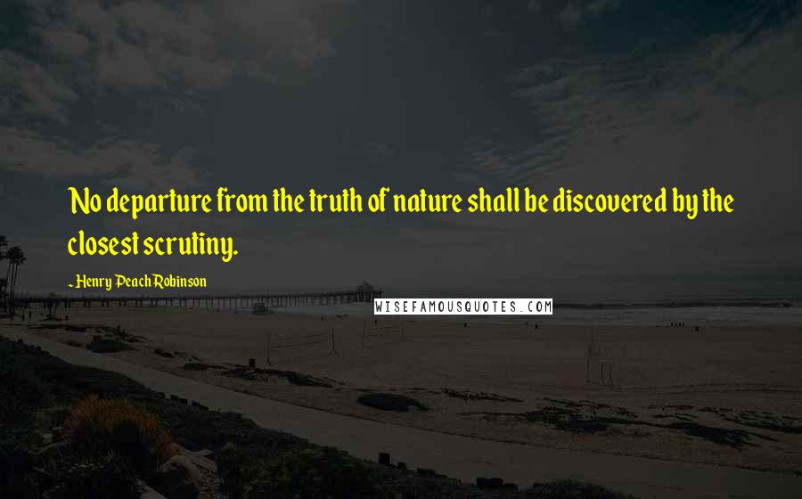 Henry Peach Robinson Quotes: No departure from the truth of nature shall be discovered by the closest scrutiny.