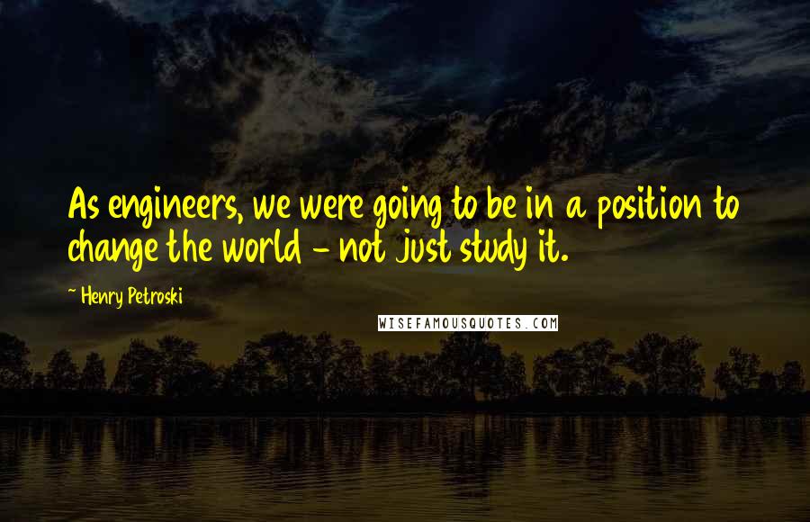 Henry Petroski Quotes: As engineers, we were going to be in a position to change the world - not just study it.