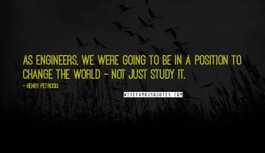 Henry Petroski Quotes: As engineers, we were going to be in a position to change the world - not just study it.