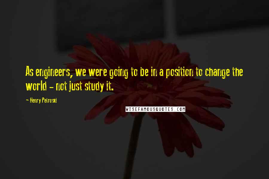 Henry Petroski Quotes: As engineers, we were going to be in a position to change the world - not just study it.