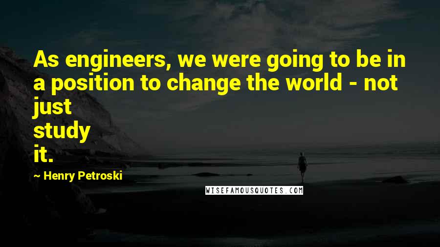 Henry Petroski Quotes: As engineers, we were going to be in a position to change the world - not just study it.