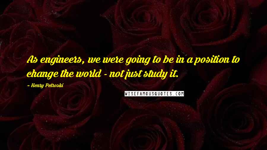 Henry Petroski Quotes: As engineers, we were going to be in a position to change the world - not just study it.