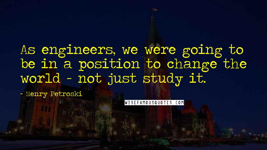 Henry Petroski Quotes: As engineers, we were going to be in a position to change the world - not just study it.