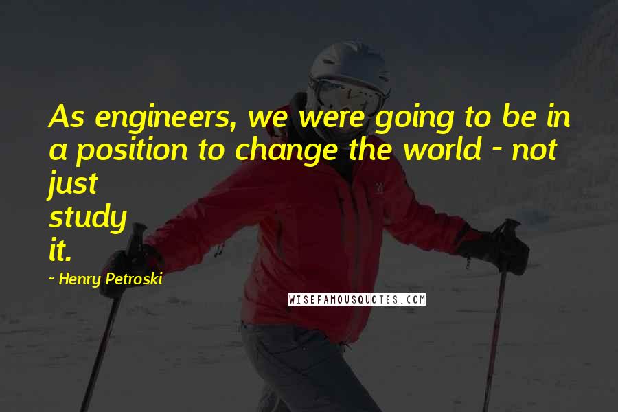 Henry Petroski Quotes: As engineers, we were going to be in a position to change the world - not just study it.