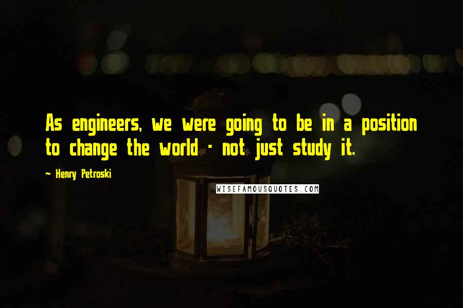 Henry Petroski Quotes: As engineers, we were going to be in a position to change the world - not just study it.