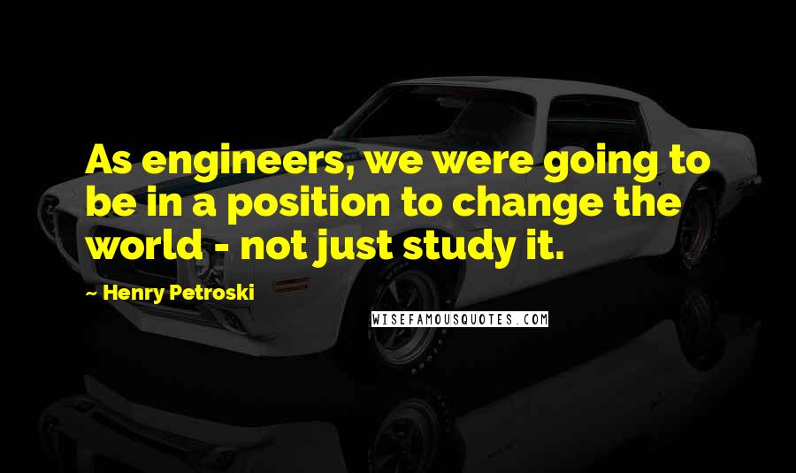 Henry Petroski Quotes: As engineers, we were going to be in a position to change the world - not just study it.