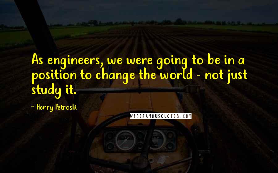 Henry Petroski Quotes: As engineers, we were going to be in a position to change the world - not just study it.
