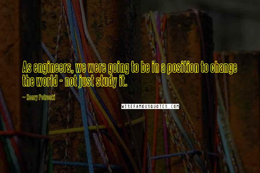 Henry Petroski Quotes: As engineers, we were going to be in a position to change the world - not just study it.