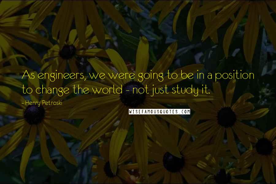 Henry Petroski Quotes: As engineers, we were going to be in a position to change the world - not just study it.