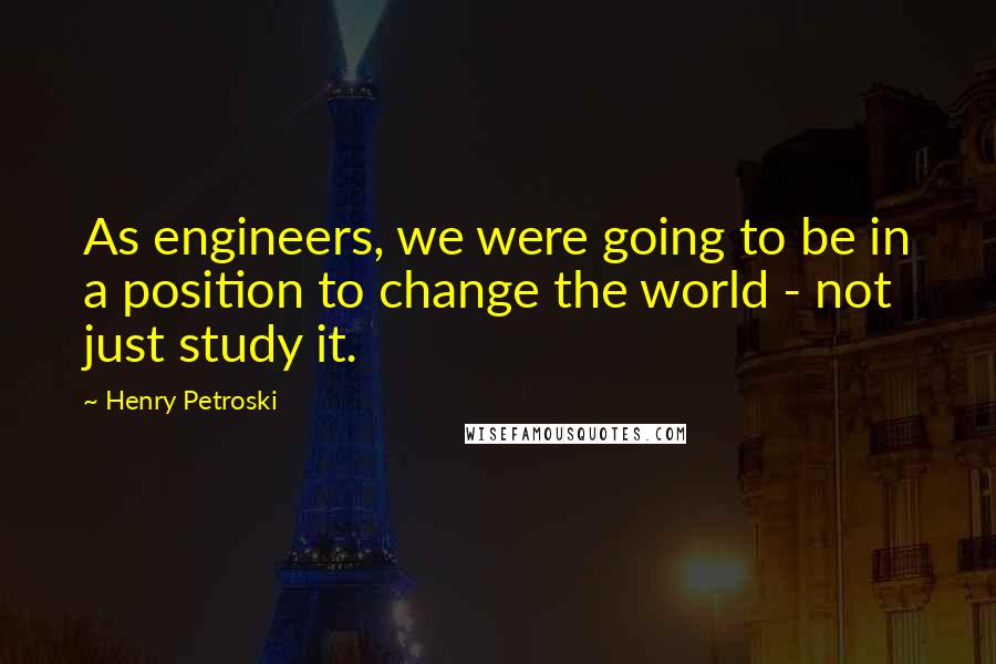 Henry Petroski Quotes: As engineers, we were going to be in a position to change the world - not just study it.