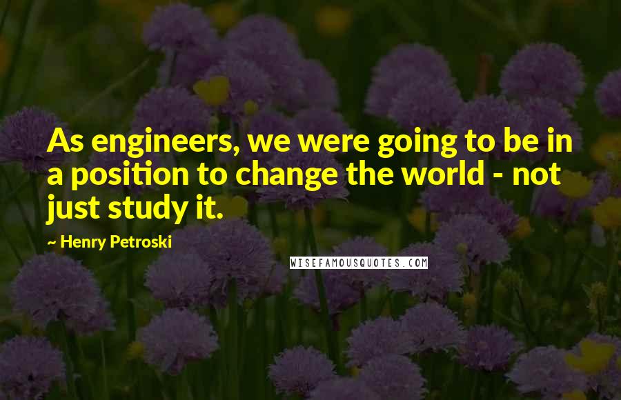 Henry Petroski Quotes: As engineers, we were going to be in a position to change the world - not just study it.