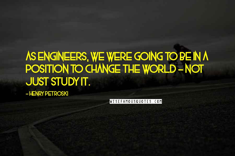 Henry Petroski Quotes: As engineers, we were going to be in a position to change the world - not just study it.