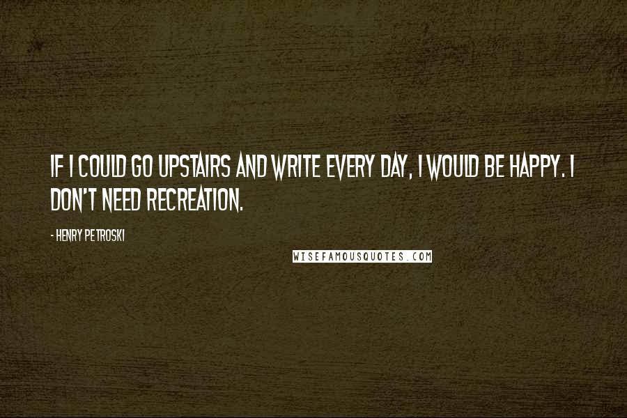 Henry Petroski Quotes: If I could go upstairs and write every day, I would be happy. I don't need recreation.