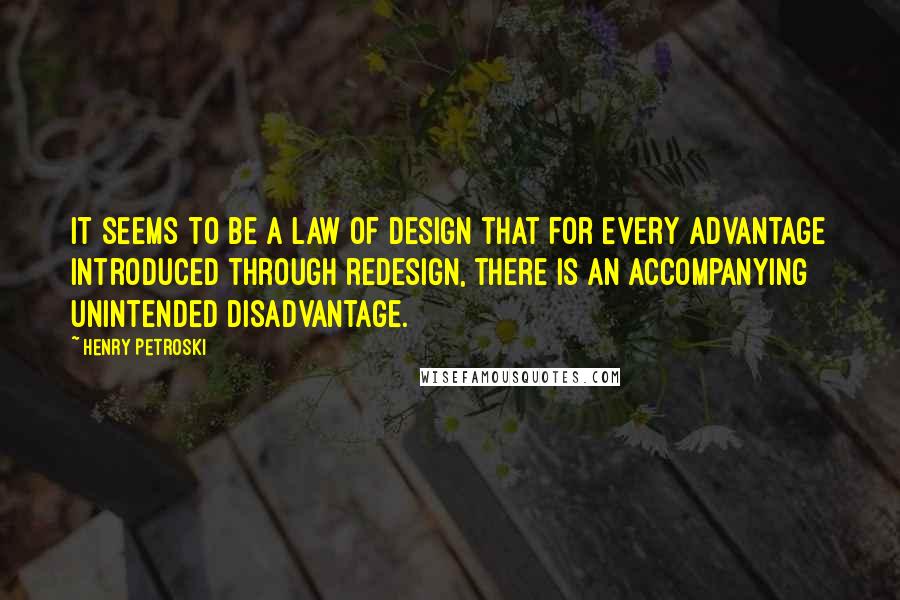 Henry Petroski Quotes: It seems to be a law of design that for every advantage introduced through redesign, there is an accompanying unintended disadvantage.