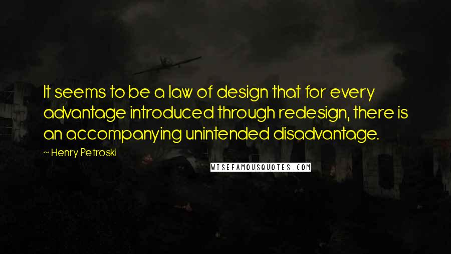 Henry Petroski Quotes: It seems to be a law of design that for every advantage introduced through redesign, there is an accompanying unintended disadvantage.