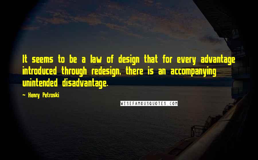 Henry Petroski Quotes: It seems to be a law of design that for every advantage introduced through redesign, there is an accompanying unintended disadvantage.