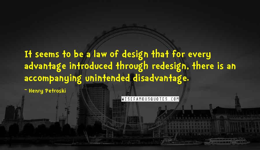 Henry Petroski Quotes: It seems to be a law of design that for every advantage introduced through redesign, there is an accompanying unintended disadvantage.