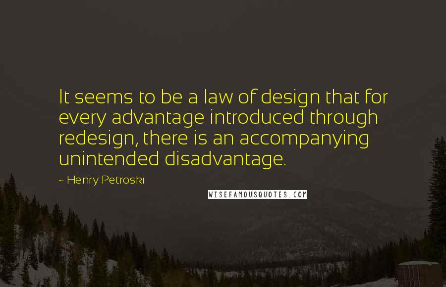 Henry Petroski Quotes: It seems to be a law of design that for every advantage introduced through redesign, there is an accompanying unintended disadvantage.