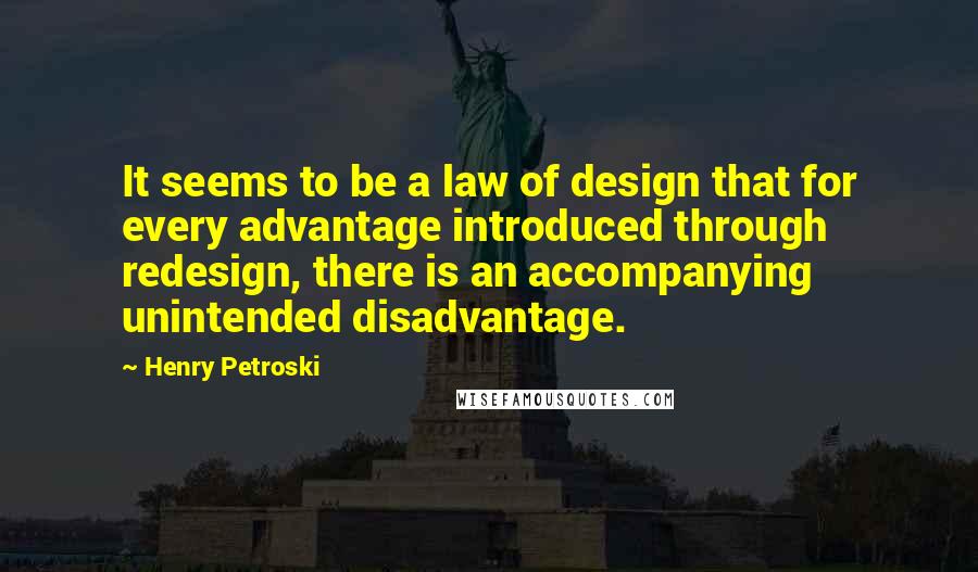 Henry Petroski Quotes: It seems to be a law of design that for every advantage introduced through redesign, there is an accompanying unintended disadvantage.