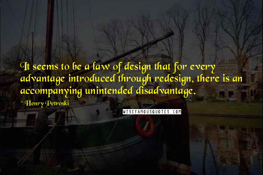 Henry Petroski Quotes: It seems to be a law of design that for every advantage introduced through redesign, there is an accompanying unintended disadvantage.