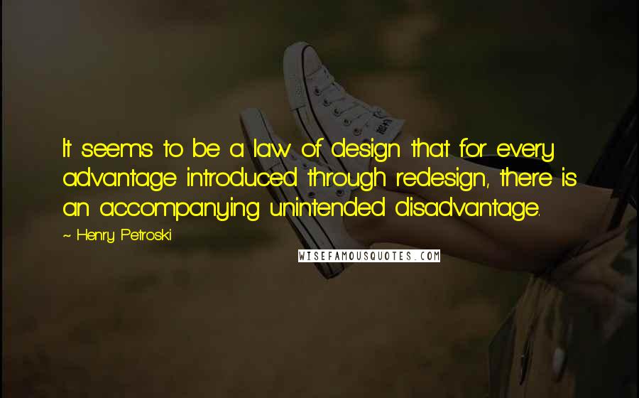 Henry Petroski Quotes: It seems to be a law of design that for every advantage introduced through redesign, there is an accompanying unintended disadvantage.