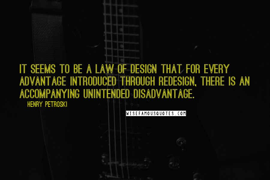 Henry Petroski Quotes: It seems to be a law of design that for every advantage introduced through redesign, there is an accompanying unintended disadvantage.