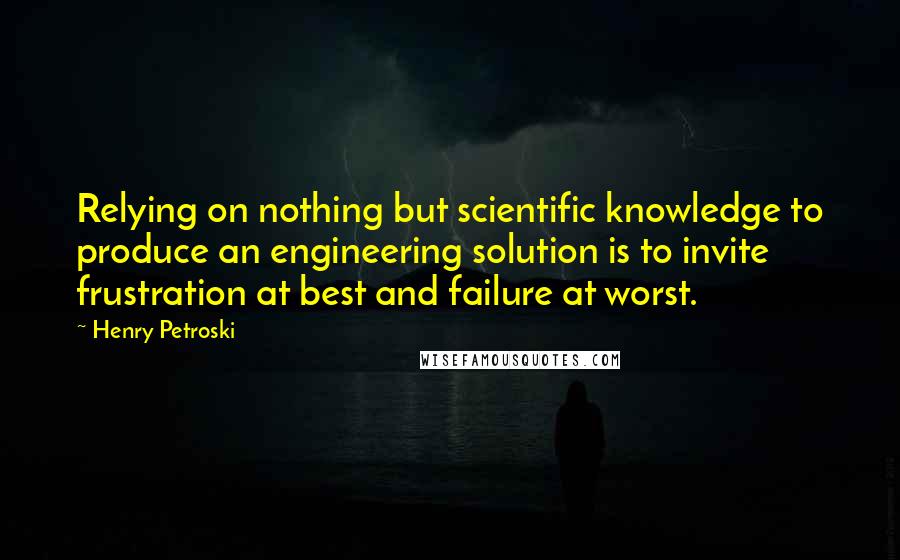Henry Petroski Quotes: Relying on nothing but scientific knowledge to produce an engineering solution is to invite frustration at best and failure at worst.