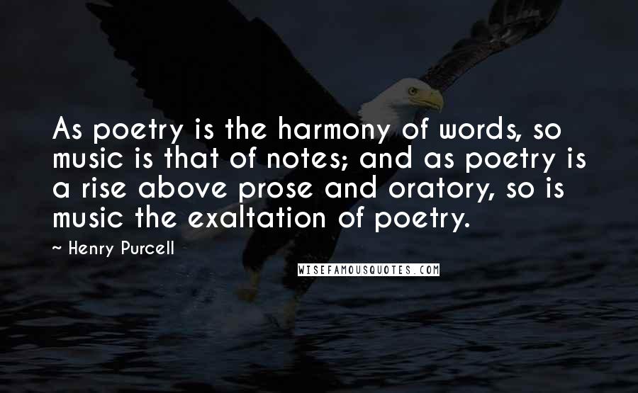 Henry Purcell Quotes: As poetry is the harmony of words, so music is that of notes; and as poetry is a rise above prose and oratory, so is music the exaltation of poetry.