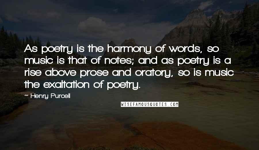 Henry Purcell Quotes: As poetry is the harmony of words, so music is that of notes; and as poetry is a rise above prose and oratory, so is music the exaltation of poetry.