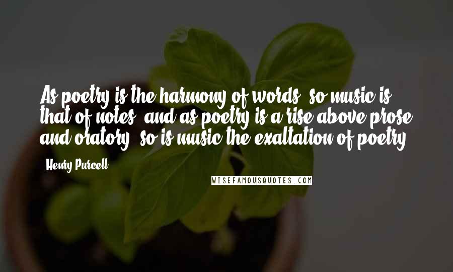 Henry Purcell Quotes: As poetry is the harmony of words, so music is that of notes; and as poetry is a rise above prose and oratory, so is music the exaltation of poetry.