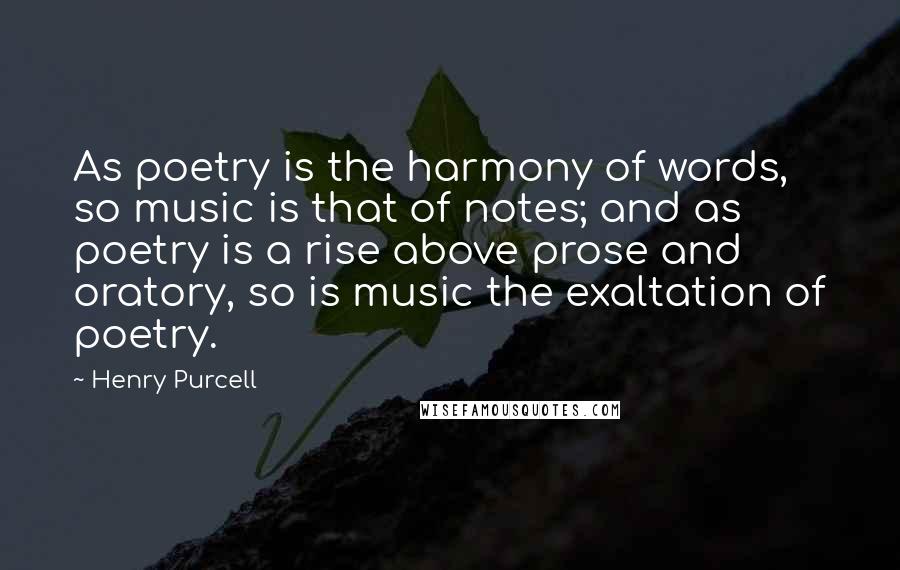 Henry Purcell Quotes: As poetry is the harmony of words, so music is that of notes; and as poetry is a rise above prose and oratory, so is music the exaltation of poetry.