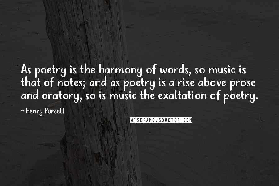 Henry Purcell Quotes: As poetry is the harmony of words, so music is that of notes; and as poetry is a rise above prose and oratory, so is music the exaltation of poetry.