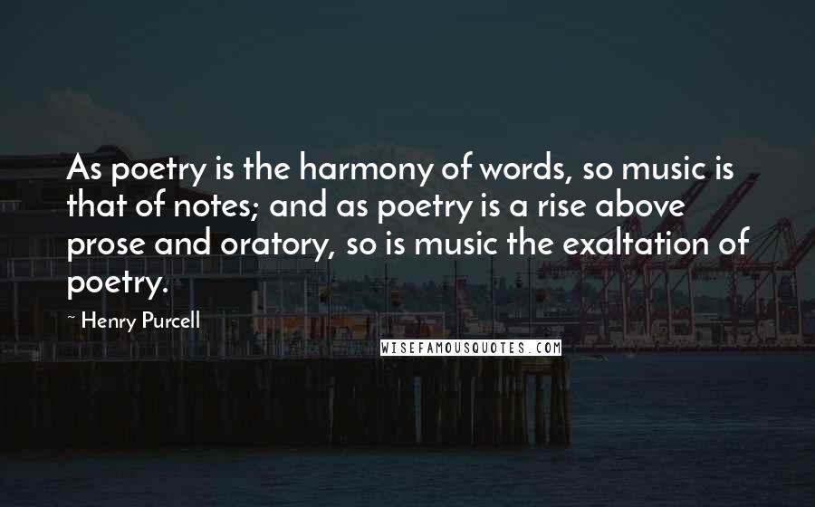 Henry Purcell Quotes: As poetry is the harmony of words, so music is that of notes; and as poetry is a rise above prose and oratory, so is music the exaltation of poetry.
