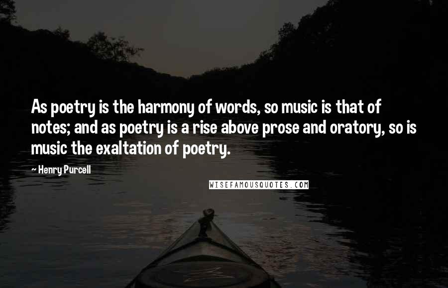 Henry Purcell Quotes: As poetry is the harmony of words, so music is that of notes; and as poetry is a rise above prose and oratory, so is music the exaltation of poetry.