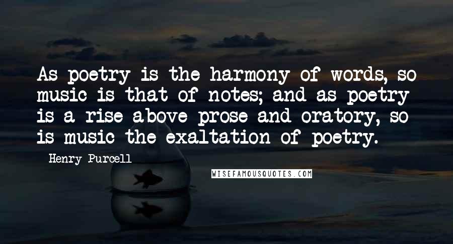 Henry Purcell Quotes: As poetry is the harmony of words, so music is that of notes; and as poetry is a rise above prose and oratory, so is music the exaltation of poetry.