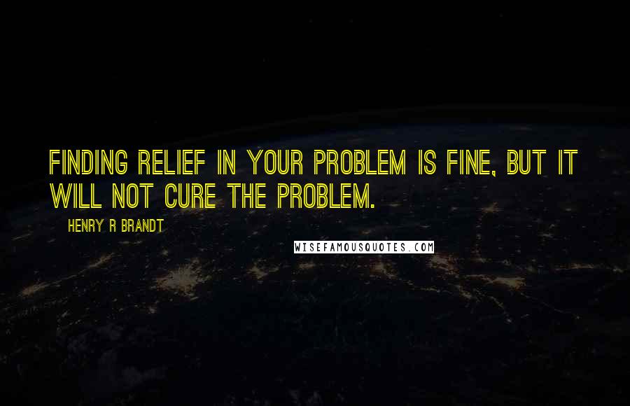 Henry R Brandt Quotes: Finding relief in your problem is fine, but it will not cure the problem.