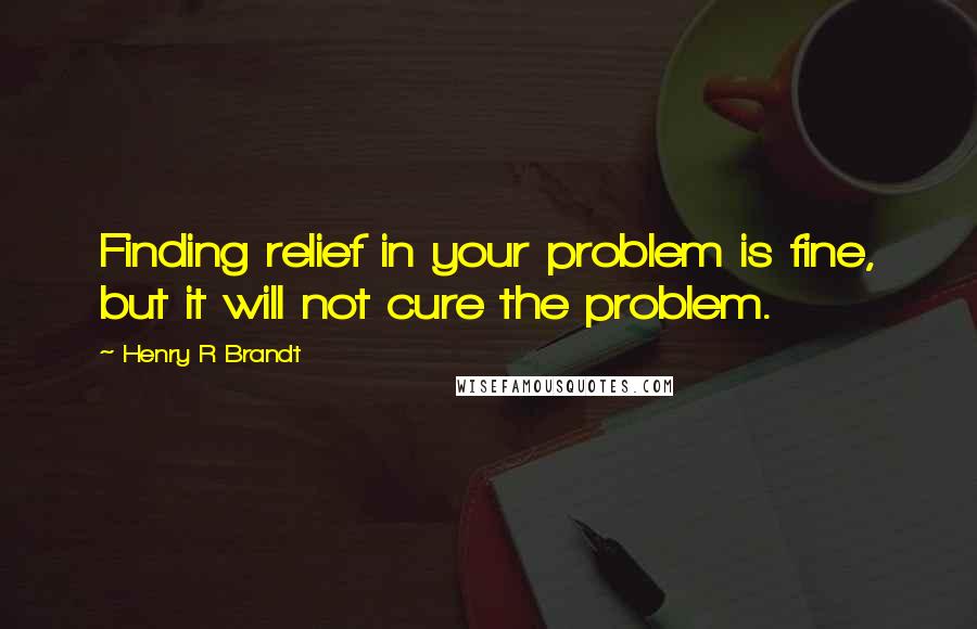 Henry R Brandt Quotes: Finding relief in your problem is fine, but it will not cure the problem.