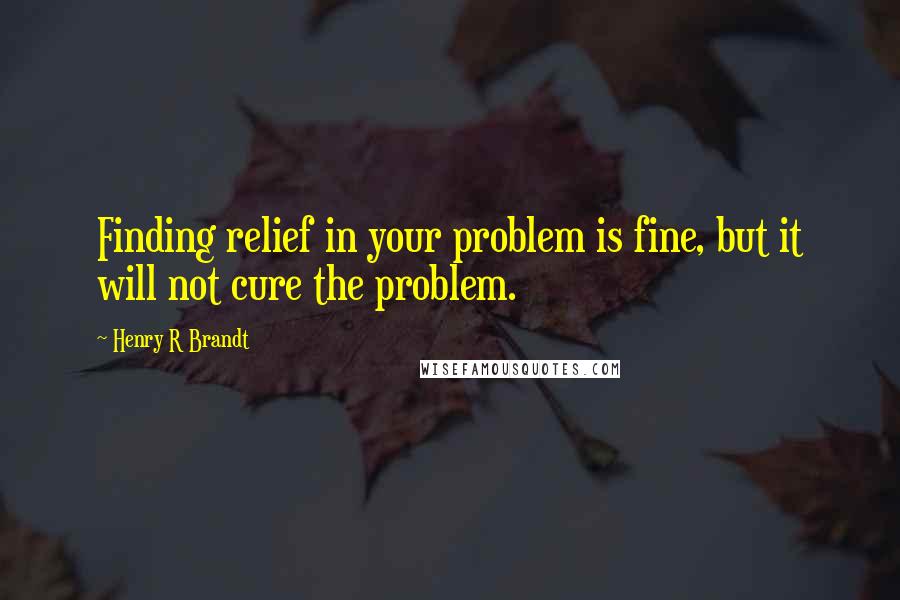 Henry R Brandt Quotes: Finding relief in your problem is fine, but it will not cure the problem.