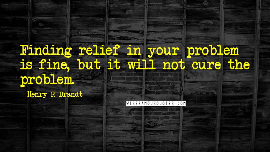 Henry R Brandt Quotes: Finding relief in your problem is fine, but it will not cure the problem.