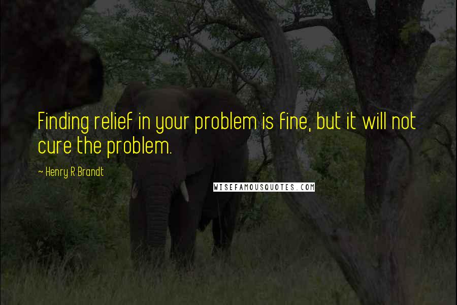 Henry R Brandt Quotes: Finding relief in your problem is fine, but it will not cure the problem.