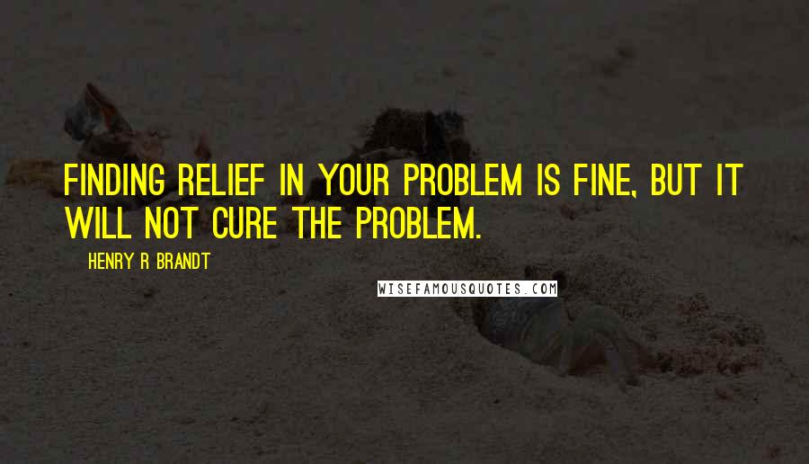 Henry R Brandt Quotes: Finding relief in your problem is fine, but it will not cure the problem.