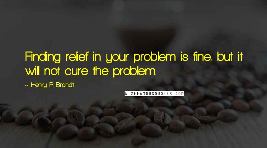 Henry R Brandt Quotes: Finding relief in your problem is fine, but it will not cure the problem.