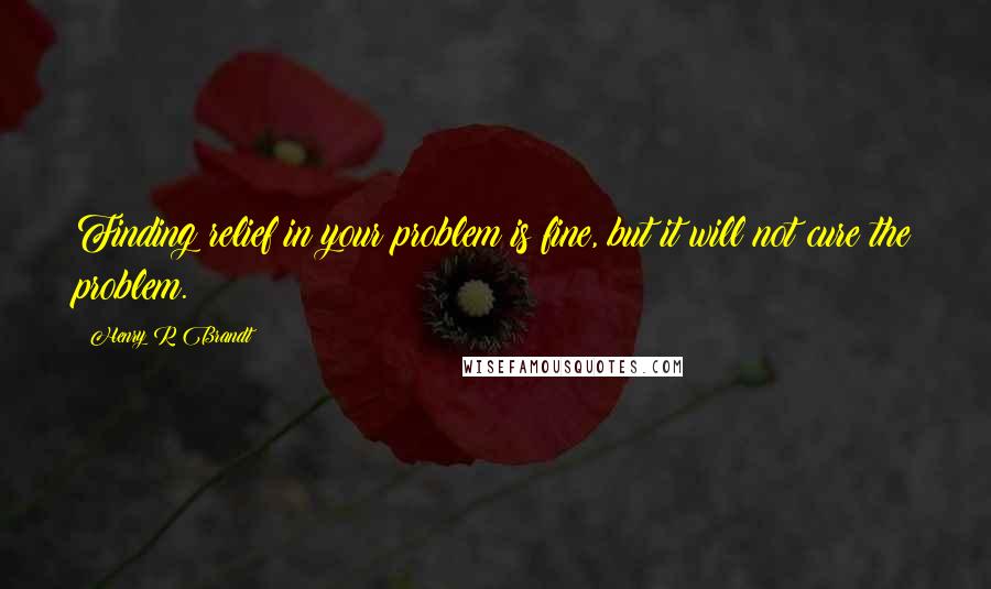 Henry R Brandt Quotes: Finding relief in your problem is fine, but it will not cure the problem.