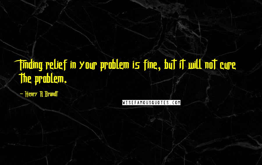 Henry R Brandt Quotes: Finding relief in your problem is fine, but it will not cure the problem.