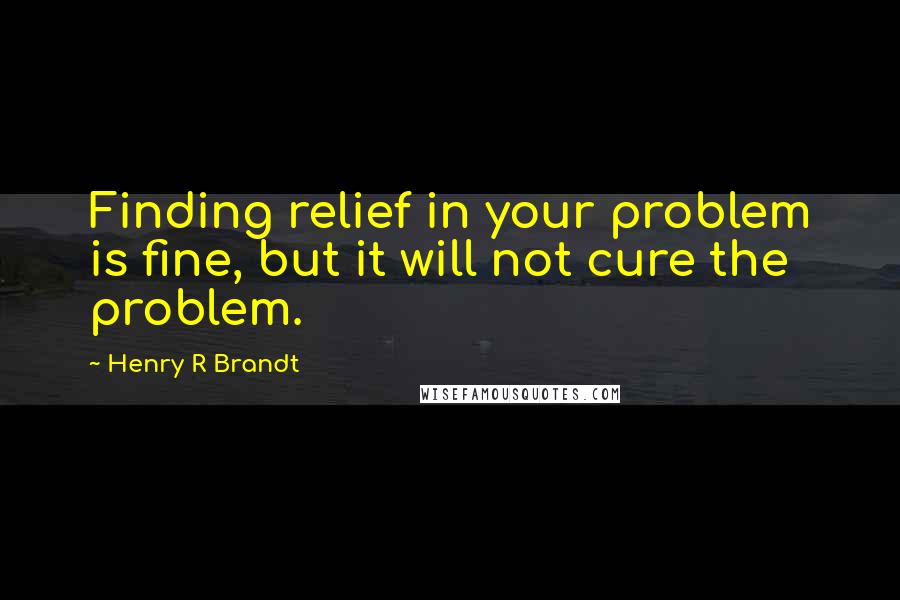 Henry R Brandt Quotes: Finding relief in your problem is fine, but it will not cure the problem.