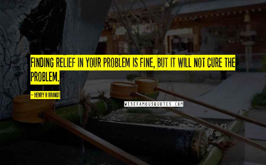 Henry R Brandt Quotes: Finding relief in your problem is fine, but it will not cure the problem.