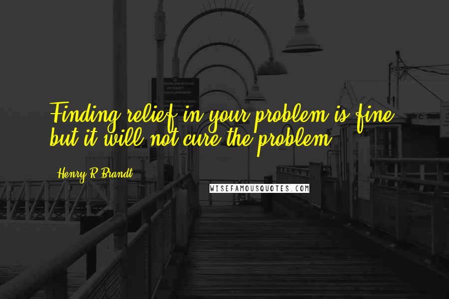 Henry R Brandt Quotes: Finding relief in your problem is fine, but it will not cure the problem.