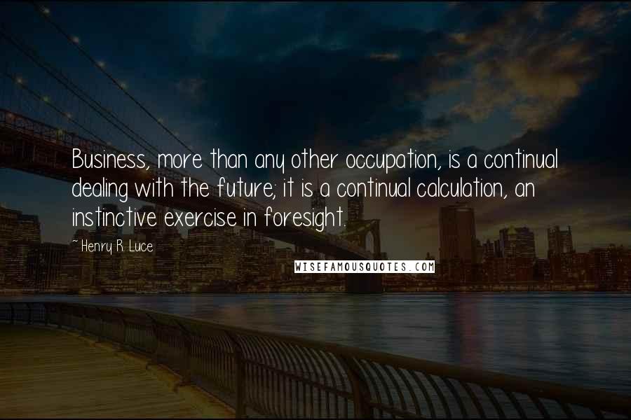 Henry R. Luce Quotes: Business, more than any other occupation, is a continual dealing with the future; it is a continual calculation, an instinctive exercise in foresight.