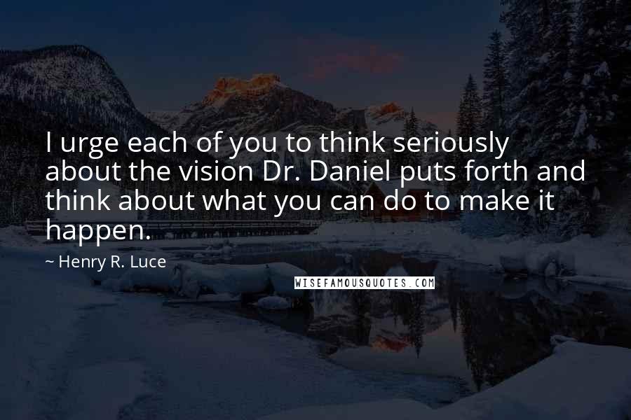 Henry R. Luce Quotes: I urge each of you to think seriously about the vision Dr. Daniel puts forth and think about what you can do to make it happen.