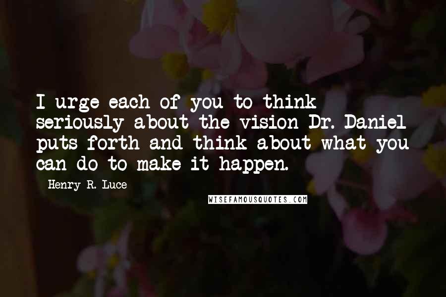 Henry R. Luce Quotes: I urge each of you to think seriously about the vision Dr. Daniel puts forth and think about what you can do to make it happen.